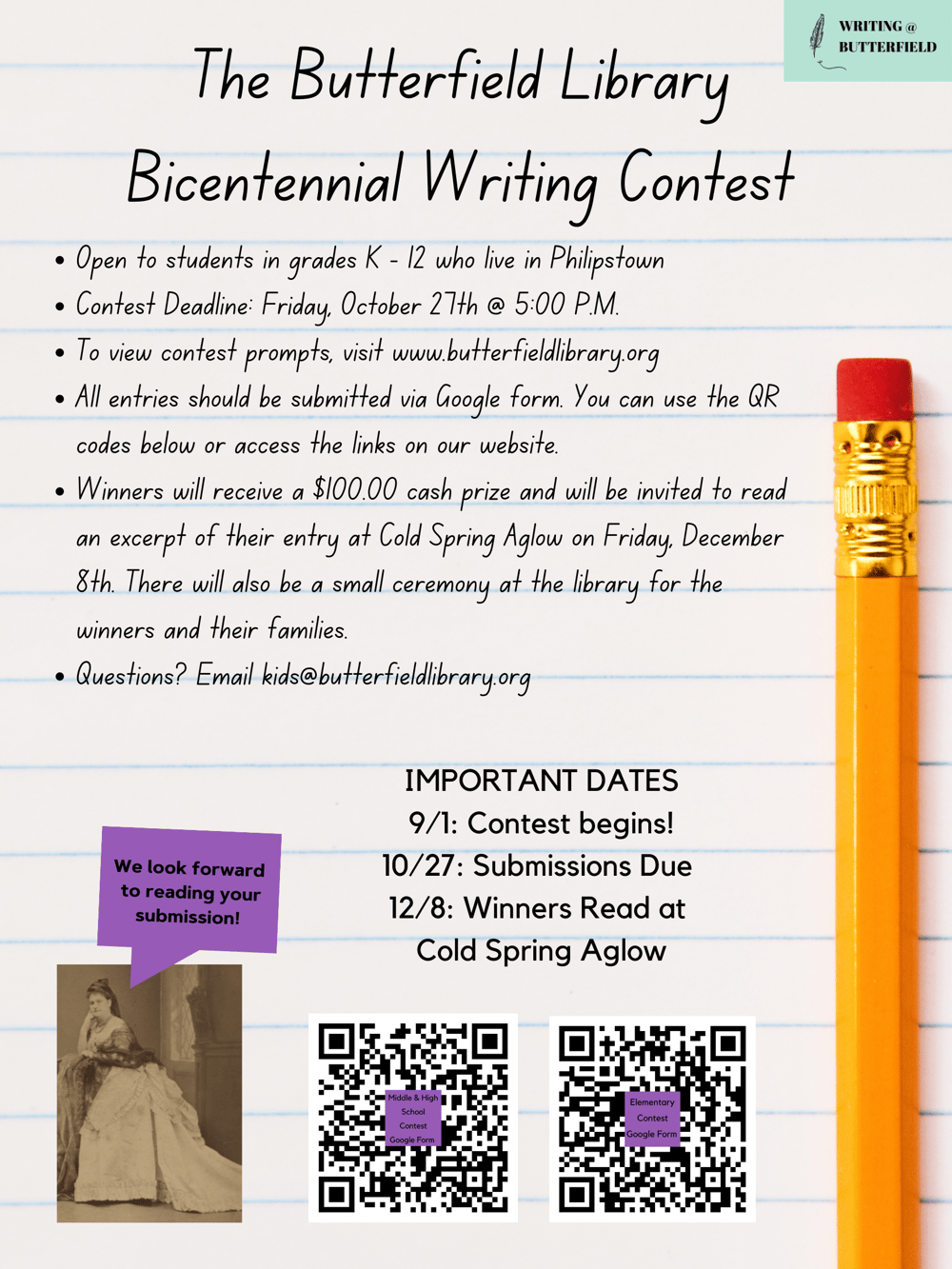 The Butterfield LibraryBicentennial Writing ContestOpen to students in grades K - 12 who live in PhilipstownContest Deadline: Friday, October 27th @ 5:00 P.M.To view contest prompts, visit www.butterfieldlibrary.orgAll entries should be submitted via Google form. You can use the QR codes below or access the links on our website.Winners will receive a $100.00 cash prize and will be invited to read an excerpt of their entry at Cold Spring Aglow on Friday, December 8th. There will also be a small ceremony at the library for the winners and their families. Questions? Email kids@butterfieldlibrary.org IMPORTANT DATES9/1: Contest begins!10/27: Submissions Due 12/8: Winners Read at Cold Spring Aglow